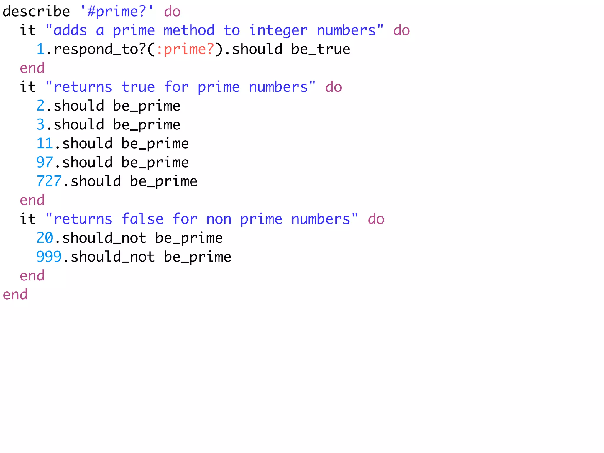 describe '#prime?' do
  it "adds a prime method to integer numbers" do
    1.respond_to?(:prime?).should be_true
  end
  it "returns true for prime numbers" do
    2.should be_prime
    3.should be_prime
    11.should be_prime
    97.should be_prime
    727.should be_prime
  end
  it "returns false for non prime numbers" do
    20.should_not be_prime
    999.should_not be_prime
  end
end
 