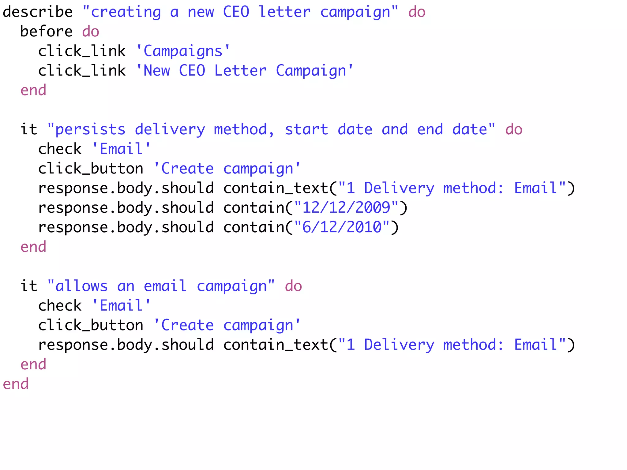 describe "creating a new CEO letter campaign" do
  before do
    click_link 'Campaigns'
    click_link 'New CEO Letter Campaign'
  end

 it "persists delivery method, start date and end date" do
   check 'Email'
   click_button 'Create campaign'
   response.body.should contain_text("1 Delivery method: Email")
   response.body.should contain("12/12/2009")
   response.body.should contain("6/12/2010")
 end

  it "allows an email campaign" do
    check 'Email'
    click_button 'Create campaign'
    response.body.should contain_text("1 Delivery method: Email")
  end
end
 