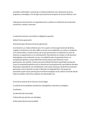 accesibles y disfrutables. Se demanda un Estado de Bienestar que implemente acciones,
programas y estrategias, a fin de lograr que las personas los gocen de manera efectiva, y son:



Toda persona tiene derecho a la seguridad social y a obtener la satisfacción de los derechos
económicos, sociales y culturales.

.



La educación primaria y secundaria es obligatoria y gratuita.

[editar] Tercera generación

Artículo principal: Derechos de tercera generacion

Es el derecho a un medio ambiente sano. Por su parte, la tercera generación de derechos,
surgida en la doctrina en los años 1980, se vincula con la solidaridad. Los unifica su incidencia
en la vida de todos, a escala universal, por lo que precisan para su realización una serie de
esfuerzos y cooperaciones en un nivel planetario. Normalmente se incluyen en ella derechos
heterogéneos como el derecho a la paz, a la calidad de vida o las garantías frente a la
manipulación genética, aunque diferentes juristas asocian estos derechos a otras
generaciones: por ejemplo, mientras que para Vallespín Pérez[cita requerida] la protección
contra la manipulación genética sería un derecho de cuarta generación, para Roberto González
Álvarez[cita requerida] es una manifestación, ante nuevas amenazas, de derechos de primera
generación como el derecho a la vida, la libertad y la integridad física. Este grupo fue
promovido a partir de los ochenta para incentivar el progreso social y elevar el nivel de vida de
todos los pueblos. Entre otros, destacan los relacionados con:



El uso de los avances de las ciencias y la tecnología.

La solución de los problemas alimenticios, demográficos, educativos y ecológicos

El ambiente.

Los derechos del consumidor.

El desarrollo que permita una vida digna.

El libre desarrollo de la personalidad.
 