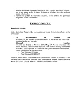 7. Incluye herencia entre tablas (aunque no entre objetos, ya que no existen),
      por lo que a este gestor de bases de datos se le incluye entre los gestores
      objeto-relacionales.
   8. Permite la gestión de diferentes usuarios, como también los permisos
      asignados a cada uno de ellos.


                          Componentes:
Requisitos previos

Antes de instalar PostgreSQL, comprueba que tienes el siguiente software en tu
ordenador:

      Un            descompresor             de            ficheros            Zip
      Windows XP los maneja automáticamente; si no tienes uno disponible,
      instálate WinZip, por ejemplo.
      Microsoft                                                          Installer
      Presente por defecto en Windows 2000, Me y XP. Puedes comprobar si lo
      tienes instalado seleccionando "Ejecutar..." en el menú Inicio y escribiendo
      MSIEXEC. Si no aparece un cuadro de diálogo informándote de la versión,
      debes instalar una versión apropiada:
          o Para Windows 95/98/Me
          o Para Windows NT/2000/XP

Además, debes saber cómo cambiar las variables de entorno de Windows. Esto
depende de tu versión de Windows, pero normalmente puedes hacerlo desde el
Panel de Control, opción "Sistema", etiqueta "Avanzado" o similar.
 