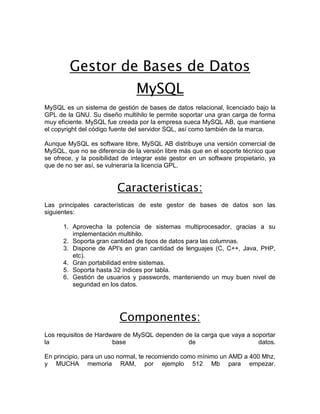 Gestor de Bases de Datos
                                MySQL
MySQL es un sistema de gestión de bases de datos relacional, licenciado bajo la
GPL de la GNU. Su diseño multihilo le permite soportar una gran carga de forma
muy eficiente. MySQL fue creada por la empresa sueca MySQL AB, que mantiene
el copyright del código fuente del servidor SQL, así como también de la marca.

Aunque MySQL es software libre, MySQL AB distribuye una versión comercial de
MySQL, que no se diferencia de la versión libre más que en el soporte técnico que
se ofrece, y la posibilidad de integrar este gestor en un software propietario, ya
que de no ser así, se vulneraría la licencia GPL.


                         Caracteristicas:
Las principales características de este gestor de bases de datos son las
siguientes:

      1. Aprovecha la potencia de sistemas multiprocesador, gracias a su
         implementación multihilo.
      2. Soporta gran cantidad de tipos de datos para las columnas.
      3. Dispone de API's en gran cantidad de lenguajes (C, C++, Java, PHP,
         etc).
      4. Gran portabilidad entre sistemas.
      5. Soporta hasta 32 índices por tabla.
      6. Gestión de usuarios y passwords, manteniendo un muy buen nivel de
         seguridad en los datos.




                          Componentes:
Los requisitos de Hardware de MySQL dependen de la carga que vaya a soportar
la                     base                   de                      datos.

En principio, para un uso normal, te recomiendo como mínimo un AMD a 400 Mhz,
y MUCHA memoria RAM, por ejemplo 512 Mb para empezar.
 