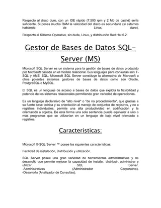 Respecto al disco duro, con un IDE rápido (7.500 rpm y 2 Mb de caché) sería
suficiente. Si pones mucha RAM la velocidad del disco es secundaria (si estamos
hablando                    de                   Linux,                   claro).

Respecto al Sistema Operativo, sin duda, Linux, y distribución Red Hat 6.2



  Gestor de Bases de Datos SQL-
                             Server (MS)
Microsoft SQL Server es un sistema para la gestión de bases de datos producido
por Microsoft basado en el modelo relacional. Sus lenguajes para consultas son T-
SQL y ANSI SQL. Microsoft SQL Server constituye la alternativa de Microsoft a
otros potentes sistemas gestores de bases de datos como son Oracle,
PostgreSQL o MySQL.

El SQL es un lenguaje de acceso a bases de datos que explota la flexibilidad y
potencia de los sistemas relacionales permitiendo gran variedad de operaciones.

Es un lenguaje declarativo de "alto nivel" o "de no procedimiento", que gracias a
su fuerte base teórica y su orientación al manejo de conjuntos de registros, y no a
registros individuales, permite una alta productividad en codificación y la
orientación a objetos. De esta forma una sola sentencia puede equivaler a uno o
más programas que se utilizarían en un lenguaje de bajo nivel orientado a
registros.


                            Caracteristicas:

Microsoft ® SQL Server ™ posee las siguientes características:

Facilidad de instalación, distribución y utilización.

SQL Server posee una gran variedad de herramientas administrativas y de
desarrollo que permite mejorar la capacidad de instalar, distribuir, administrar y
utilizar                               SQL                                Server.
-Administrativas                   (Administrador                    Corporativo).
-Desarrollo (Analizador de Consultas).




 