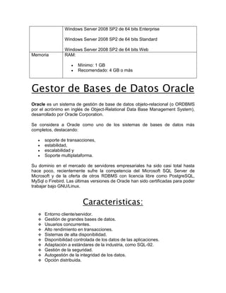Windows Server 2008 SP2 de 64 bits Enterprise

                 Windows Server 2008 SP2 de 64 bits Standard

                 Windows Server 2008 SP2 de 64 bits Web
Memoria          RAM:

                        Mínimo: 1 GB
                        Recomendado: 4 GB o más



Gestor de Bases de Datos Oracle
Oracle es un sistema de gestión de base de datos objeto-relacional (o ORDBMS
por el acrónimo en inglés de Object-Relational Data Base Management System),
desarrollado por Oracle Corporation.

Se considera a Oracle como uno de los sistemas de bases de datos más
completos, destacando:

       soporte de transacciones,
       estabilidad,
       escalabilidad y
       Soporte multiplataforma.

Su dominio en el mercado de servidores empresariales ha sido casi total hasta
hace poco, recientemente sufre la competencia del Microsoft SQL Server de
Microsoft y de la oferta de otros RDBMS con licencia libre como PostgreSQL,
MySql o Firebird. Las últimas versiones de Oracle han sido certificadas para poder
trabajar bajo GNU/Linux.


                          Caracteristicas:
      Entorno cliente/servidor.
      Gestión de grandes bases de datos.
      Usuarios concurrentes.
      Alto rendimiento en transacciones.
      Sistemas de alta disponibilidad.
      Disponibilidad controlada de los datos de las aplicaciones.
      Adaptación a estándares de la industria, como SQL-92.
      Gestión de la seguridad.
      Autogestión de la integridad de los datos.
      Opción distribuida.
 