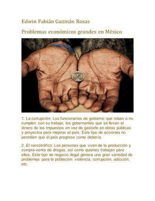 Edwin Fabián Guzmán Rosas
Problemas económicos grandes en México
1. La corrupción: Los funcionarios de gobierno que roban o no
cumplen con su trabajo, los gobernantes que se llevan el
dinero de los impuestos en vez de gastarlo en obras públicas
y proyectos para mejorar el país. Este tipo de acciones no
permiten que el país progrese como debería.
2. El narcotráfico: Las personas que viven de la producción y
compra-venta de drogas, así como quienes trabajan para
ellos. Este tipo de negocio ilegal genera una gran variedad de
problemas para la población: violencia, corrupción, adicción,
etc.
 