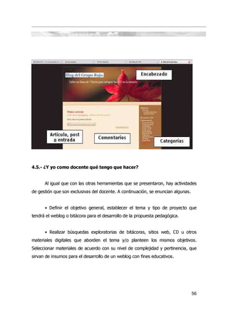 4.5.- ¿Y yo como docente qué tengo que hacer?


      Al igual que con las otras herramientas que se presentaron, hay actividades
de gestión que son exclusivas del docente. A continuación, se enuncian algunas.


      • Definir el objetivo general, establecer el tema y tipo de proyecto que
tendrá el weblog o bitácora para el desarrollo de la propuesta pedagógica.


      • Realizar búsquedas exploratorias de bitácoras, sitios web, CD u otros
materiales digitales que aborden el tema y/o planteen los mismos objetivos.
Seleccionar materiales de acuerdo con su nivel de complejidad y pertinencia, que
sirvan de insumos para el desarrollo de un weblog con fines educativos.




                                                                                  56
 