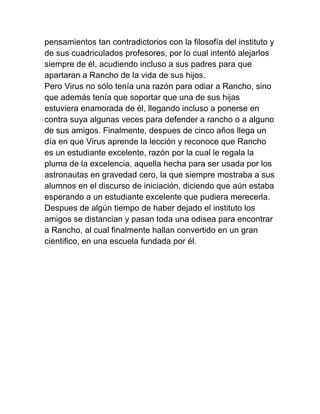 pensamientos tan contradictorios con la filosofía del instituto y
de sus cuadriculados profesores, por lo cual intentó alejarlos
siempre de él, acudiendo incluso a sus padres para que
apartaran a Rancho de la vida de sus hijos.
Pero Virus no sólo tenía una razón para odiar a Rancho, sino
que además tenía que soportar que una de sus hijas
estuviera enamorada de él, llegando incluso a ponerse en
contra suya algunas veces para defender a rancho o a alguno
de sus amigos. Finalmente, despues de cinco años llega un
día en que Virus aprende la lección y reconoce que Rancho
es un estudiante excelente, razón por la cual le regala la
pluma de la excelencia, aquella hecha para ser usada por los
astronautas en gravedad cero, la que siempre mostraba a sus
alumnos en el discurso de iniciación, diciendo que aún estaba
esperando a un estudiante excelente que pudiera merecerla.
Despues de algún tiempo de haber dejado el instituto los
amigos se distancian y pasan toda una odisea para encontrar
a Rancho, al cual finalmente hallan convertido en un gran
cientifico, en una escuela fundada por él.
 