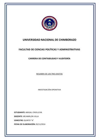 UNIVERSIDAD NACIONAL DE CHIMBORAZO 
FACULTAD DE CIENCIAS POLÍTICAS Y ADMINISTRATIVAS 
CARRERA DE CONTABILIDAD Y AUDITORÍA 
RESUMEN DE LOS TRES IDIOTAS 
INVESTIGACIÓN OPERATIVA 
ESTUDIANTE: ABIGAIL CRIOLLO M. 
DOCENTE: MS.MARLON VILLA 
SEMESTRE: QUINTO “A” 
FECHA DE ELABORACIÓN: 05/11/2014 
 