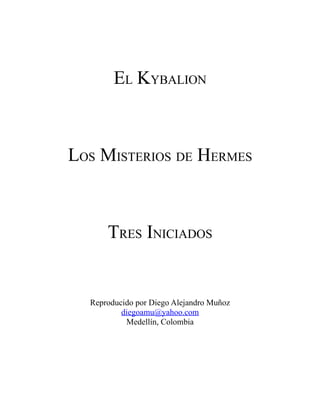 EL KYBALION



LOS MISTERIOS DE HERMES



      TRES INICIADOS


  Reproducido por Diego Alejandro Muñoz
          diegoamu@yahoo.com
           Medellín, Colombia
 