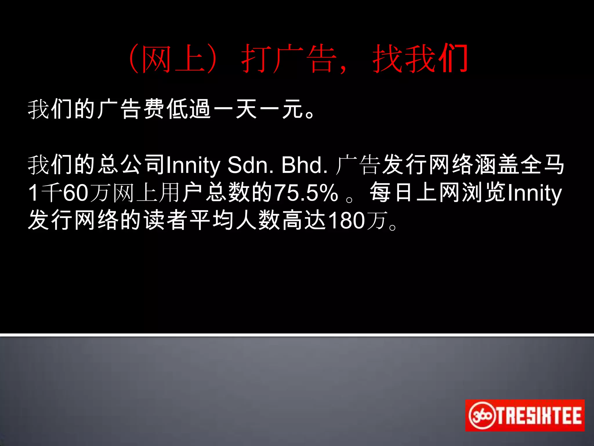 （网上）打广告，找我们我们的广告费低過一天一元。我们的总公司Innity Sdn. Bhd. 广告发行网络涵盖全马1千60万网上用户总数的75.5% 。每日上网浏览Innity发行网络的读者平均人数高达180万。