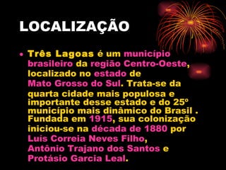 LOCALIZAÇÃO Três Lagoas  é um  município   brasileiro  da  região   Centro-Oeste , localizado no  estado  de  Mato Grosso do Sul . Trata-se da quarta cidade mais populosa e importante desse estado e do 25º município mais dinâmico do Brasil . Fundada em  1915 , sua colonização iniciou-se na  década de 1880  por  Luís Correia Neves Filho ,  Antônio Trajano dos Santos  e  Protásio  Garcia Leal .  