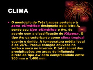CLIMA O município de Três Lagoas pertence à  zona climática  designada pela letra A, sendo seu  tipo climático  o Aw, de acordo com a classificação de  Köppen . O tipo Aw caracteriza-se como  clima tropical  quente e úmido. A temperatura média local é de 26°C. Possui estação chuvosa no verão e seca no inverno. O total anual das precipitações em áreas de influência direta do tipo Aw está compreendido entre 900 mm e 1.400 mm. 