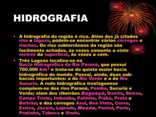 HIDROGRAFIA A hidrografia da região é rica. Além dos já citados  rios  e  lagoas , podem-se encontrar vários  córregos  e  riachos . Os rios subterrâneos da região são facilmente achados, às vezes somente a vinte  metros  da  superfície , às vezes a cem. Três Lagoas localiza-se na  Bacia Hidrográfica do Rio Paraná , que possui 700.000  km²  e trata-se da quinta maior bacia hidrográfica do mundo. Possui, ainda, duas sub-bacias importantes: a do  Rio Verde  e a do  Rio  Sucuriú . A rede hidrográfica treslagoense compõem-se dos rios Paraná,  Pombo , Sucuriú e Verde; além dos ribeirões  Baguaçú ,  Bonito ,  Brioso ,  Campo Triste ,  Imbaúba ,  Palmito ,  Piaba ,  Prata  e  Beltrão ; e dos córregos  Azul ,  Boa Vista ,  Cervo ,  Estiva ,  Jacaré ,  Lajeado ,  Moeda ,  Pontal ,  Porto ,  Pratinha ,  Taboca  e  Urutu . 