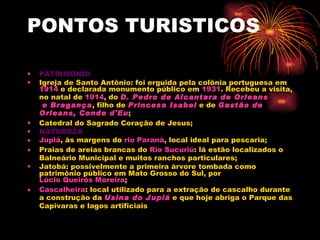 PONTOS TURISTICOS PATRIMONIO Igreja de Santo Antônio: foi erguida pela colônia portuguesa em  1914  e declarada monumento público em  1931 . Recebeu a visita, no natal de  1914 , do  D. Pedro de  Alcantara  de  Orleans  e Bragança , filho de  Princesa Isabel  e de  Gastão de  Orleans , Conde  d' Eu ;  Catedral do Sagrado Coração de Jesus; NATUREZA Jupiá , às margens do  rio Paraná , local ideal para pescaria;  Praias de areias brancas do  Rio  Sucuriú : lá estão localizados o Balneário Municipal e muitos ranchos particulares;  Jatobá: possivelmente a primeira árvore tombada como patrimônio público em Mato Grosso do Sul, por  Lúcio Queirós Moreira ;  Cascalheira : local utilizado para a extração de cascalho durante a construção da  Usina do  Jupiá  e que hoje abriga o Parque das Capivaras e lagos artificiais 