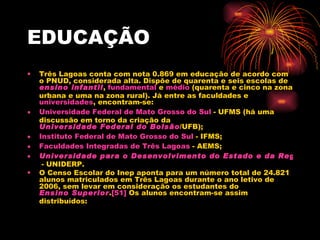 EDUCAÇÃO Três Lagoas conta com nota 0.869 em educação de acordo com o PNUD, considerada alta. Dispõe de quarenta e seis escolas de  ensino infantil ,  fundamental  e  médio  (quarenta e cinco na zona urbana e uma na zona rural). Já entre as faculdades e  universidades , encontram-se: Universidade Federal de Mato Grosso do Sul  - UFMS (há uma discussão em torno da criação da  Universidade Federal do Bolsão /UFB);  Instituto Federal de Mato Grosso do Sul  - IFMS;  Faculdades Integradas de Três Lagoas  - AEMS;  Universidade para o Desenvolvimento do Estado e da Região do Pantanal  - UNIDERP. O Censo Escolar do Inep aponta para um número total de 24.821 alunos matriculados em Três Lagoas durante o ano letivo de 2006, sem levar em consideração os estudantes do  Ensino Superior . [51]  Os alunos encontram-se assim distribuídos: 