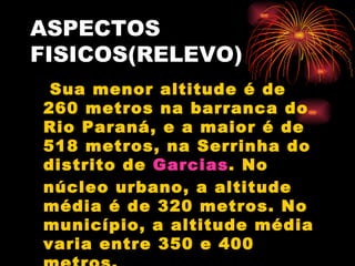 ASPECTOS FISICOS(RELEVO) Sua menor altitude é de 260 metros na barranca do Rio Paraná, e a maior é de 518 metros, na Serrinha do distrito de  Garcias . No núcleo urbano, a altitude média é de 320 metros. No município, a altitude média varia entre 350 e 400 metros. 