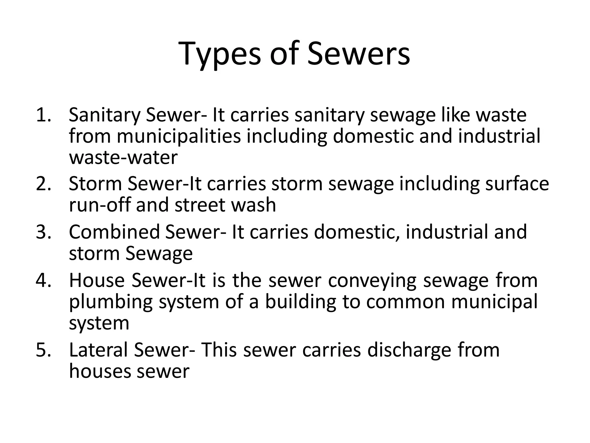 Types of Sewers
1. Sanitary Sewer- It carries sanitary sewage like waste
from municipalities including domestic and industrial
waste-water
2. Storm Sewer-It carries storm sewage including surface
run-off and street wash
3. Combined Sewer- It carries domestic, industrial and
storm Sewage
4. House Sewer-It is the sewer conveying sewage from
plumbing system of a building to common municipal
system
5. Lateral Sewer- This sewer carries discharge from
houses sewer
 