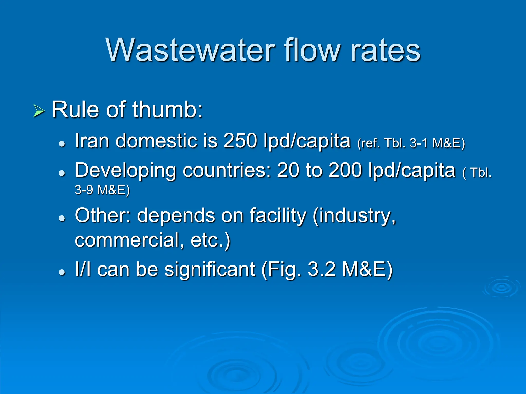 Wastewater flow rates
 Rule of thumb:
 Iran domestic is 250 lpd/capita (ref. Tbl. 3-1 M&E)
 Developing countries: 20 to 200 lpd/capita ( Tbl.
3-9 M&E)
 Other: depends on facility (industry,
commercial, etc.)
 I/I can be significant (Fig. 3.2 M&E)
 