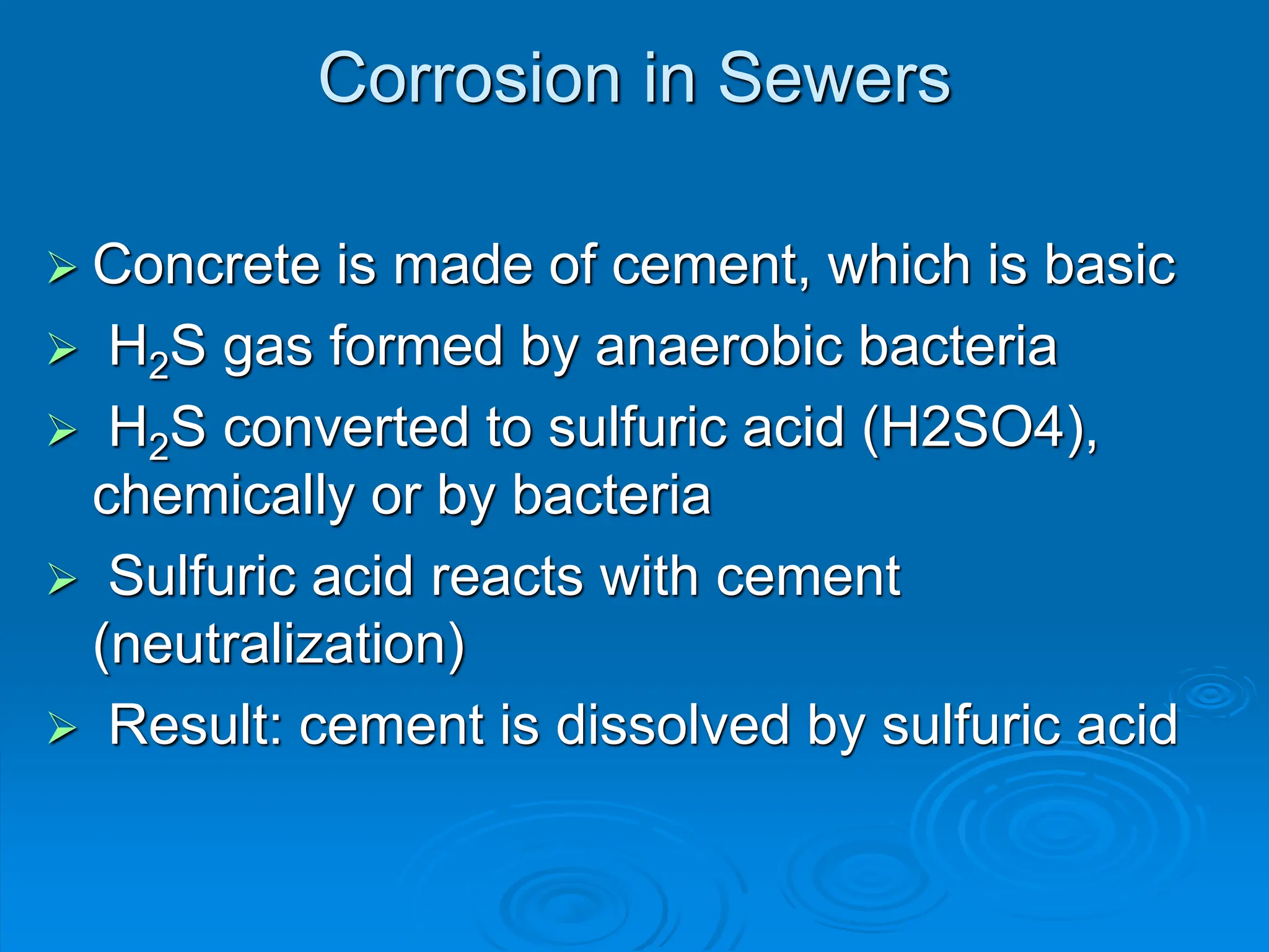 Corrosion in Sewers
 Concrete is made of cement, which is basic
 H2S gas formed by anaerobic bacteria
 H2S converted to sulfuric acid (H2SO4),
chemically or by bacteria
 Sulfuric acid reacts with cement
(neutralization)
 Result: cement is dissolved by sulfuric acid
 