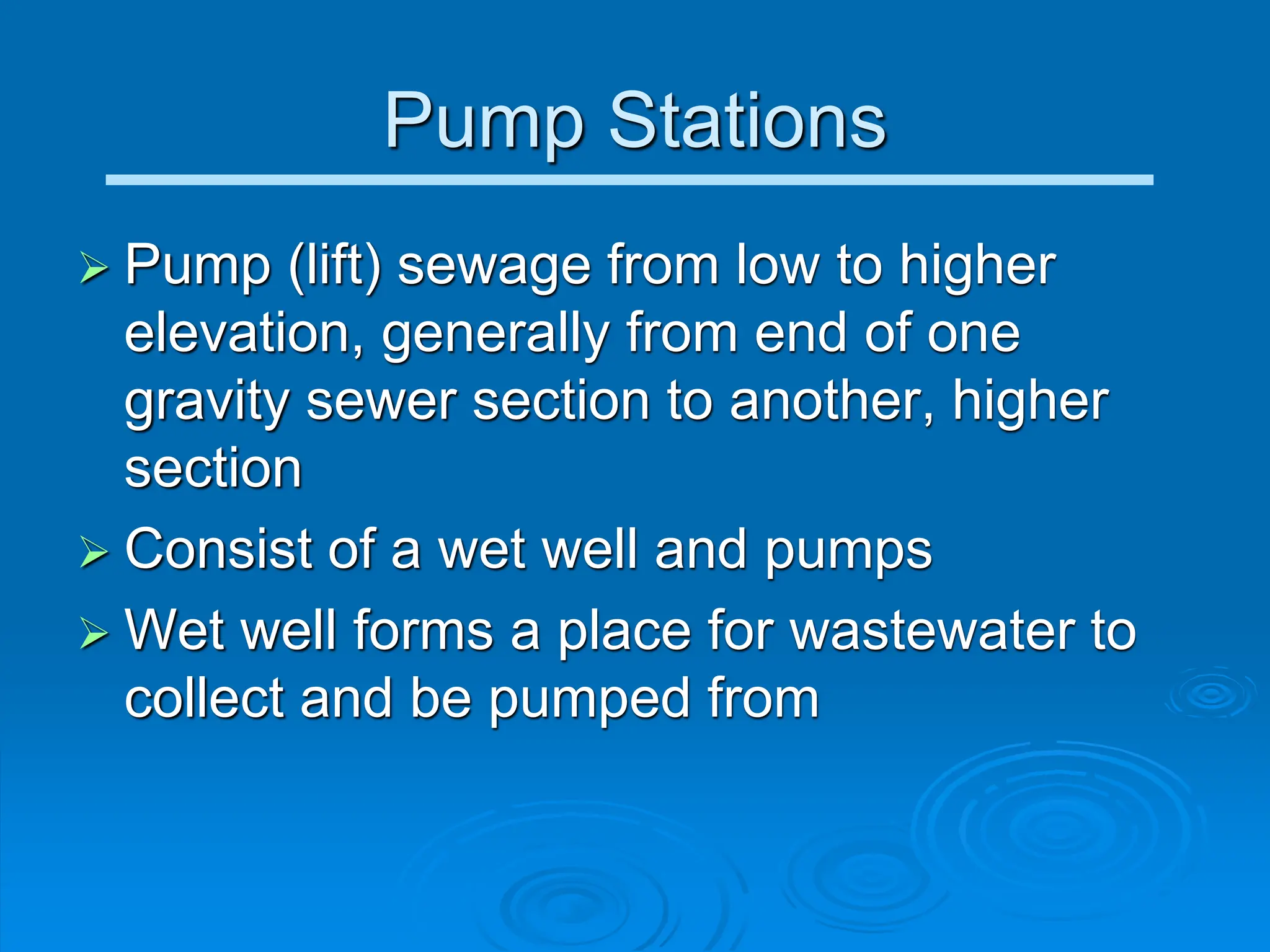 Pump Stations
 Pump (lift) sewage from low to higher
elevation, generally from end of one
gravity sewer section to another, higher
section
 Consist of a wet well and pumps
 Wet well forms a place for wastewater to
collect and be pumped from
 