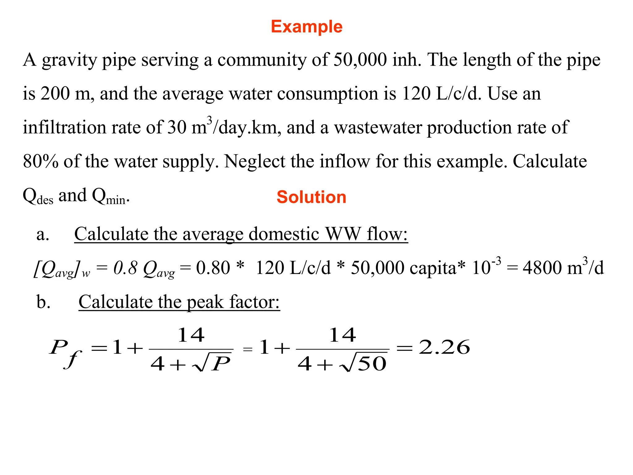 Example
A gravity pipe serving a community of 50,000 inh. The length of the pipe
is 200 m, and the average water consumption is 120 L/c/d. Use an
infiltration rate of 30 m3
/day.km, and a wastewater production rate of
80% of the water supply. Neglect the inflow for this example. Calculate
Qdes and Qmin.
a. Calculate the average domestic WW flow:
[Qavg]w = 0.8 Qavg = 0.80 * 120 L/c/d * 50,000 capita* 10-3
= 4800 m3
/d
b. Calculate the peak factor:
P
f
P



4
14
1 = 26
.
2
50
4
14
1 


Solution
 