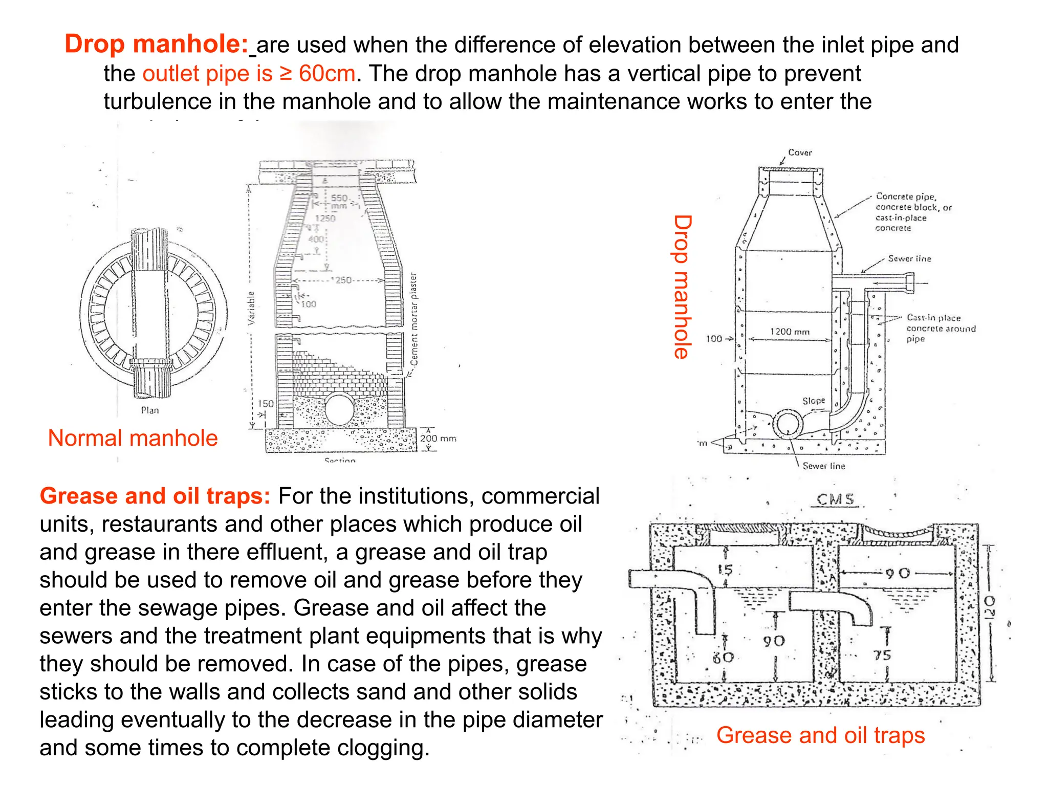 Drop manhole: are used when the difference of elevation between the inlet pipe and
the outlet pipe is ≥ 60cm. The drop manhole has a vertical pipe to prevent
turbulence in the manhole and to allow the maintenance works to enter the
manholes safely.
Normal manhole
Drop
manhole
Grease and oil traps
Grease and oil traps: For the institutions, commercial
units, restaurants and other places which produce oil
and grease in there effluent, a grease and oil trap
should be used to remove oil and grease before they
enter the sewage pipes. Grease and oil affect the
sewers and the treatment plant equipments that is why
they should be removed. In case of the pipes, grease
sticks to the walls and collects sand and other solids
leading eventually to the decrease in the pipe diameter
and some times to complete clogging.
 