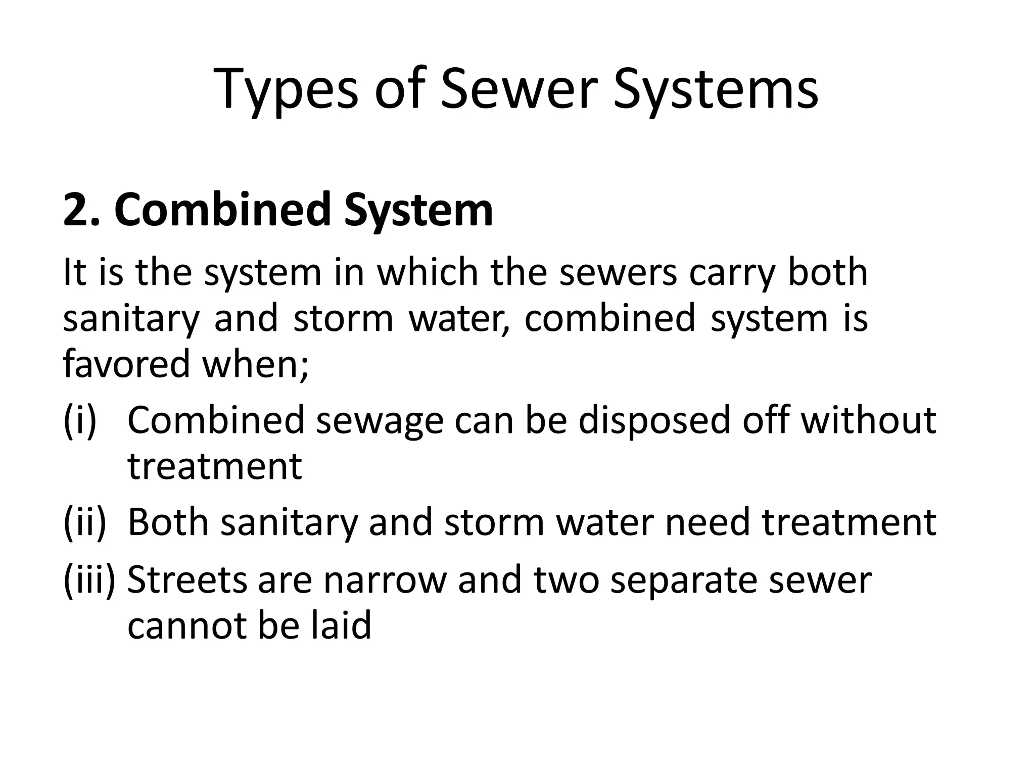 Types of Sewer Systems
2. Combined System
It is the system in which the sewers carry both
sanitary and storm water, combined system is
favored when;
(i) Combined sewage can be disposed off without
treatment
(ii) Both sanitary and storm water need treatment
(iii) Streets are narrow and two separate sewer
cannot be laid
 