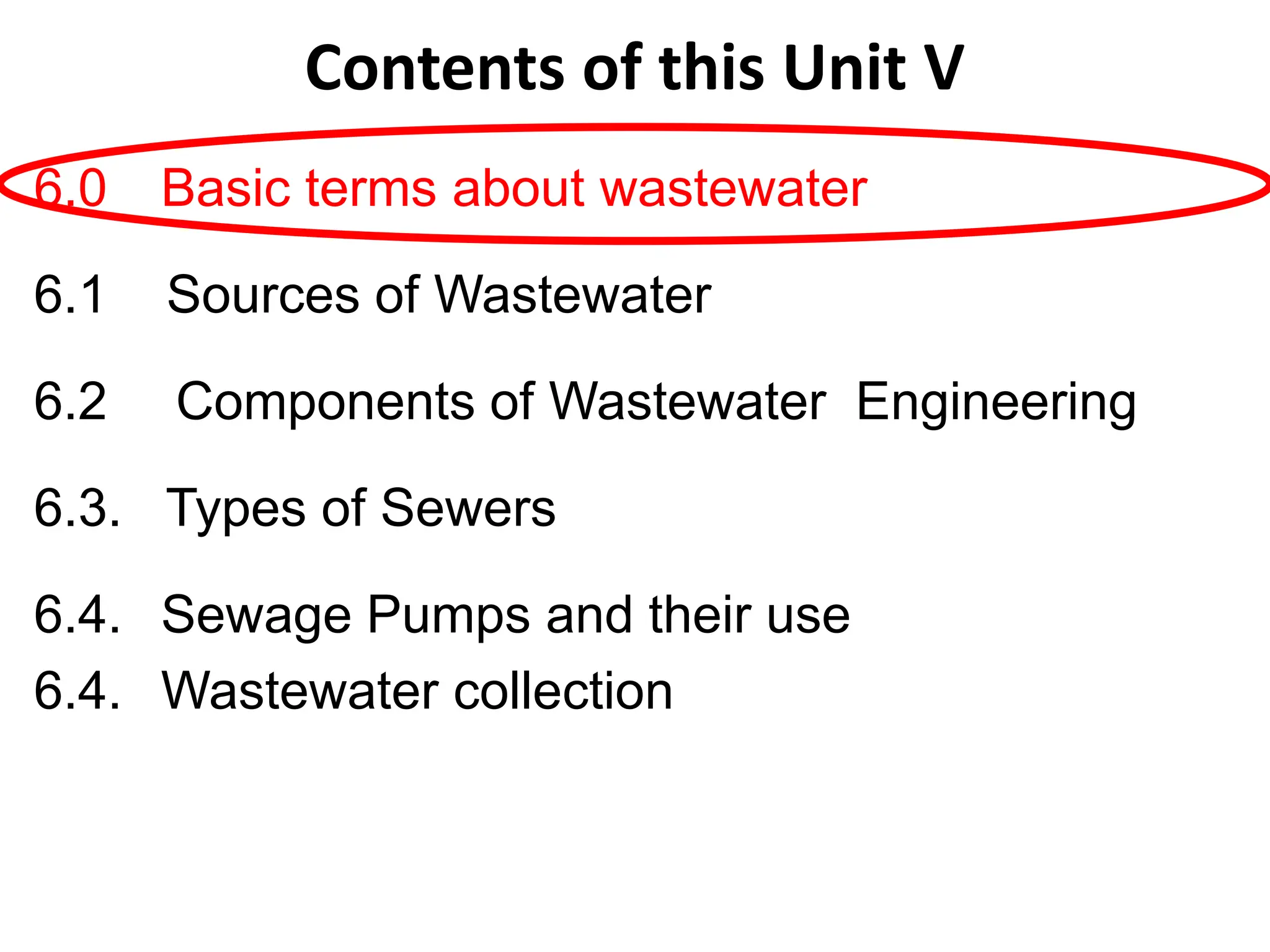 6.0 Basic terms about wastewater
6.1 Sources of Wastewater
6.2 Components of Wastewater Engineering
6.3. Types of Sewers
6.4. Sewage Pumps and their use
6.4. Wastewater collection
Contents of this Unit V
 