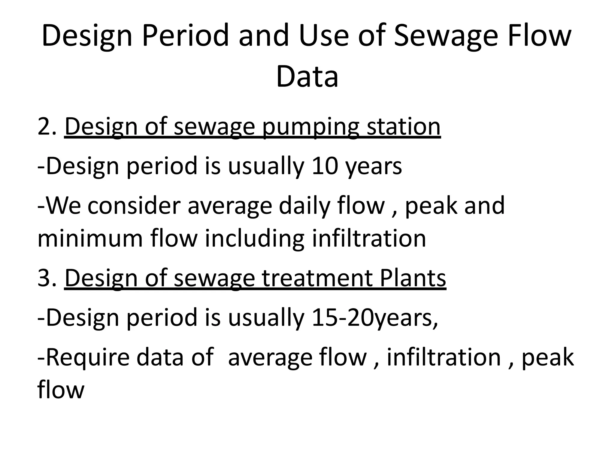 Design Period and Use of Sewage Flow
Data
2. Design of sewage pumping station
-Design period is usually 10 years
-We consider average daily flow , peak and
minimum flow including infiltration
3. Design of sewage treatment Plants
-Design period is usually 15-20years,
-Require data of average flow , infiltration , peak
flow
 