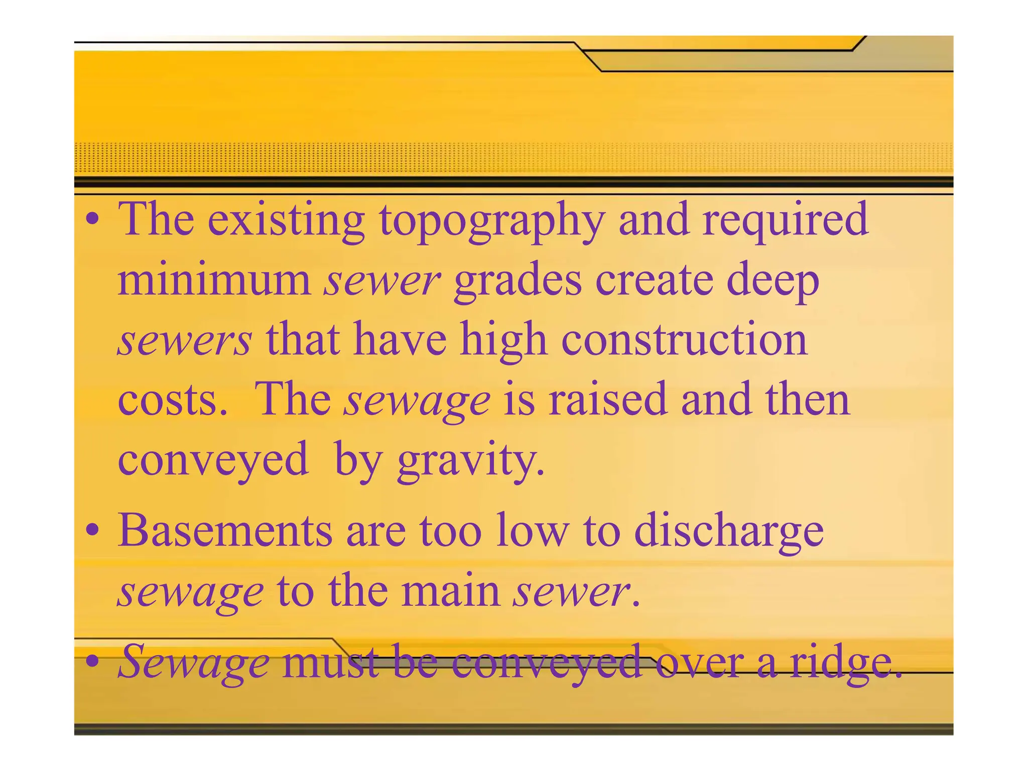 The need for sewer pumping
stations
arises when
• The existing topography and required
minimum sewer grades create deep
sewers that have high construction
costs. The sewage is raised and then
conveyed by gravity.
• Basements are too low to discharge
sewage to the main sewer.
• Sewage must be conveyed over a ridge.
 