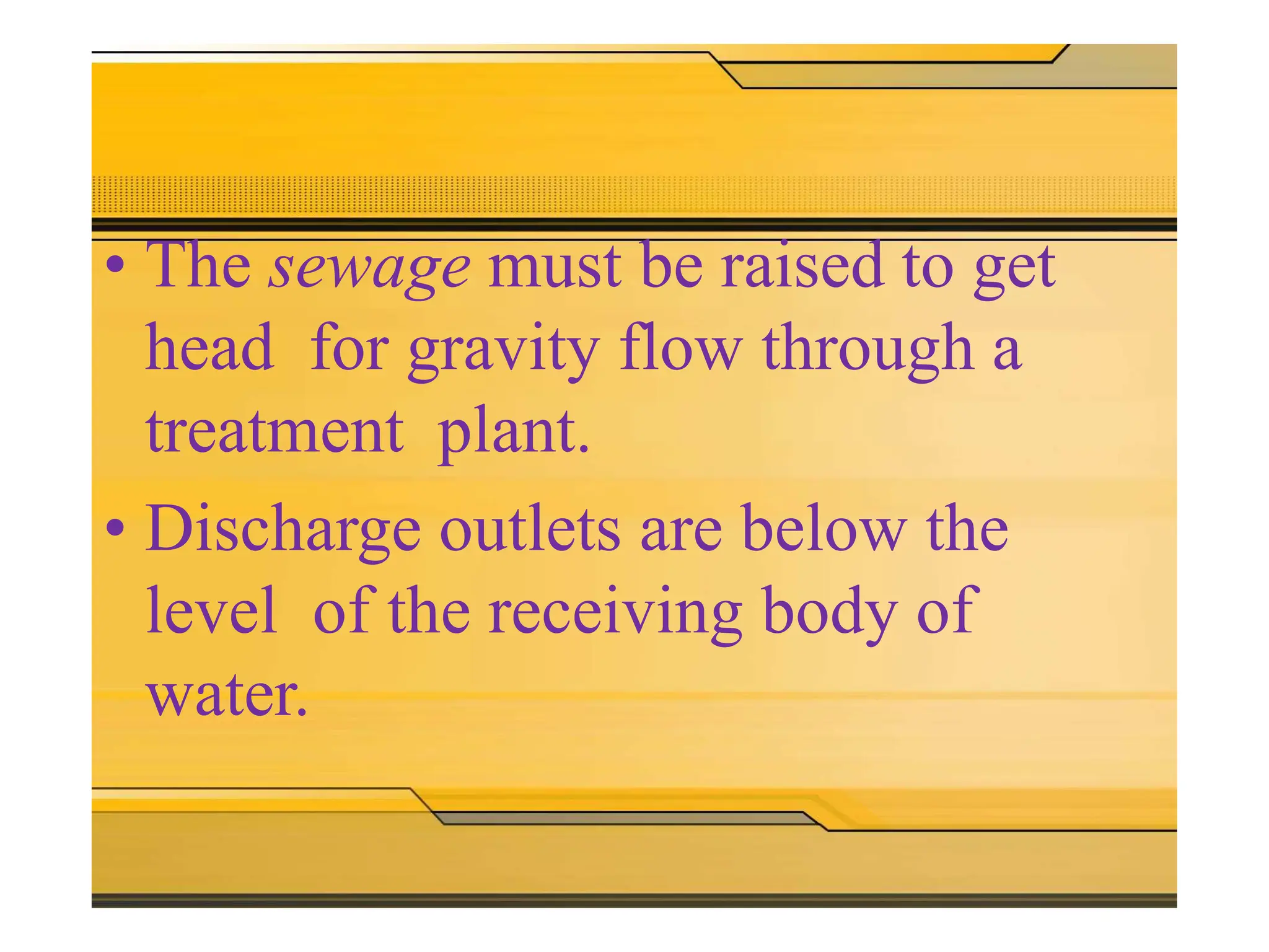 • The sewage must be raised to get
head for gravity flow through a
treatment plant.
• Discharge outlets are below the
level of the receiving body of
water.
 