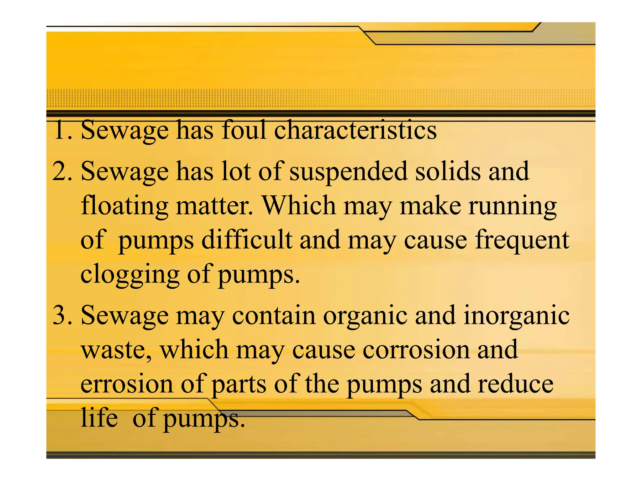 Problems is sewage
pumping
1. Sewage has foul characteristics
2. Sewage has lot of suspended solids and
floating matter. Which may make running
of pumps difficult and may cause frequent
clogging of pumps.
3. Sewage may contain organic and inorganic
waste, which may cause corrosion and
errosion of parts of the pumps and reduce
life of pumps.
 