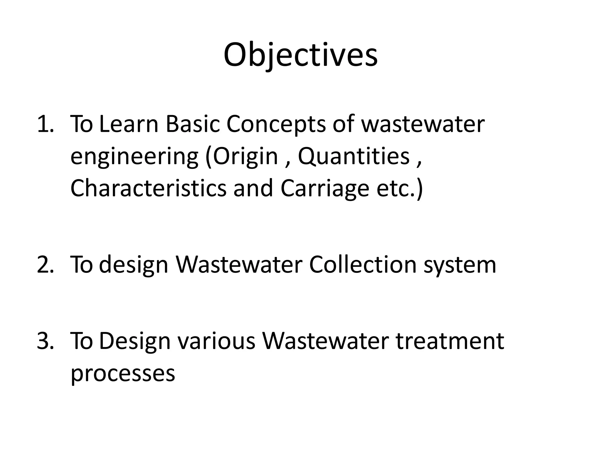 Objectives
1. To Learn Basic Concepts of wastewater
engineering (Origin , Quantities ,
Characteristics and Carriage etc.)
2. To design Wastewater Collection system
3. To Design various Wastewater treatment
processes
 