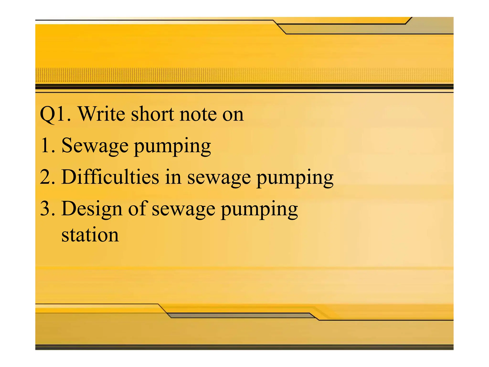 Theory
questions
Q1. Write short note on
1. Sewage pumping
2. Difficulties in sewage pumping
3. Design of sewage pumping
station
 