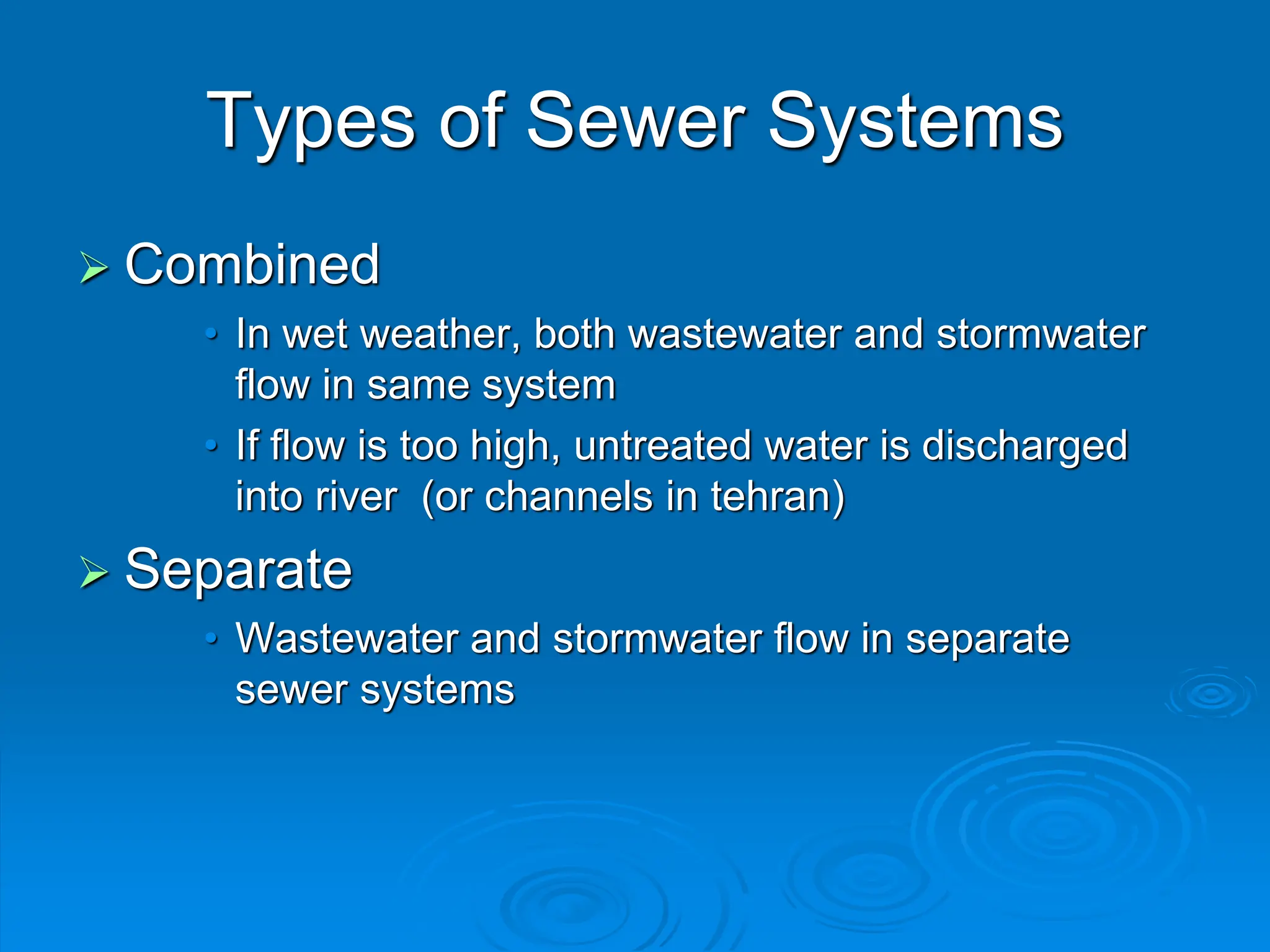 Types of Sewer Systems
 Combined
• In wet weather, both wastewater and stormwater
flow in same system
• If flow is too high, untreated water is discharged
into river (or channels in tehran)
 Separate
• Wastewater and stormwater flow in separate
sewer systems
 