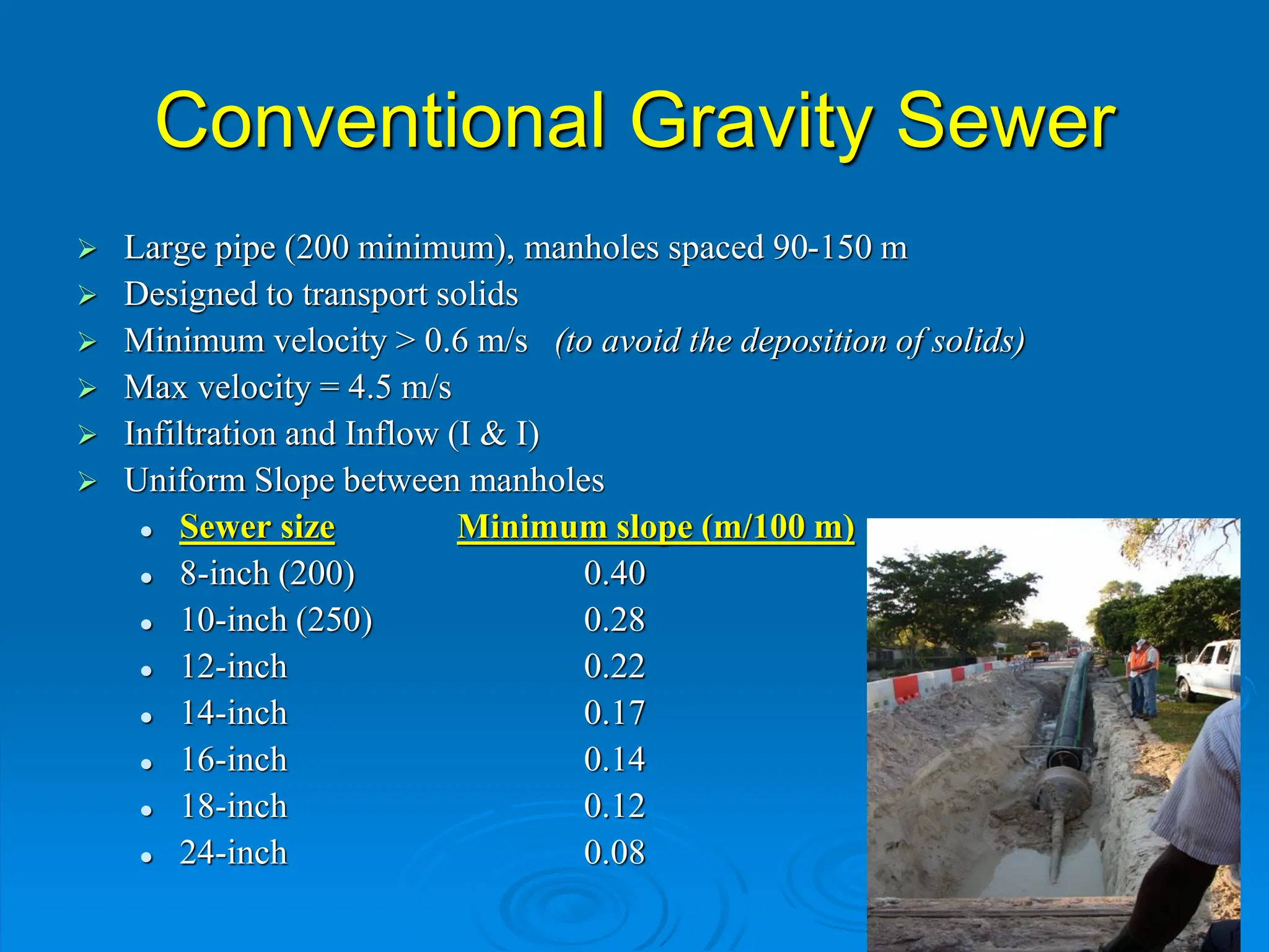 Conventional Gravity Sewer
 Large pipe (200 minimum), manholes spaced 90-150 m
 Designed to transport solids
 Minimum velocity > 0.6 m/s (to avoid the deposition of solids)
 Max velocity = 4.5 m/s
 Infiltration and Inflow (I & I)
 Uniform Slope between manholes
 Sewer size Minimum slope (m/100 m)
 8-inch (200) 0.40
 10-inch (250) 0.28
 12-inch 0.22
 14-inch 0.17
 16-inch 0.14
 18-inch 0.12
 24-inch 0.08
 