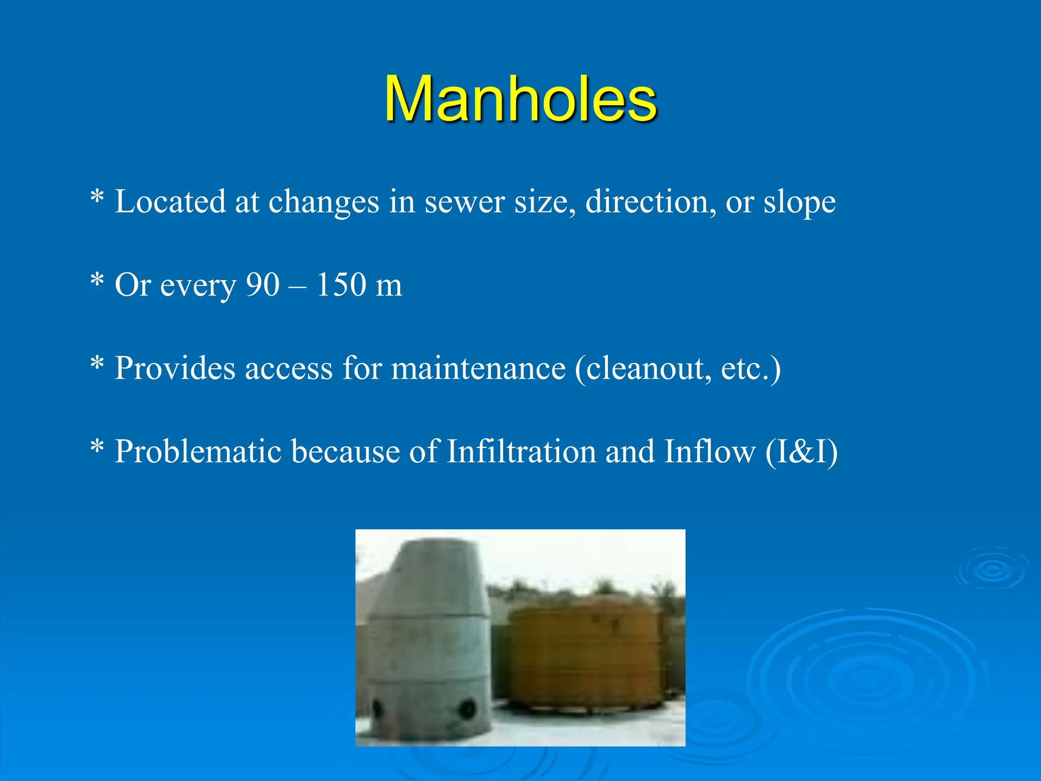 Manholes
* Located at changes in sewer size, direction, or slope
* Or every 90 – 150 m
* Provides access for maintenance (cleanout, etc.)
* Problematic because of Infiltration and Inflow (I&I)
 