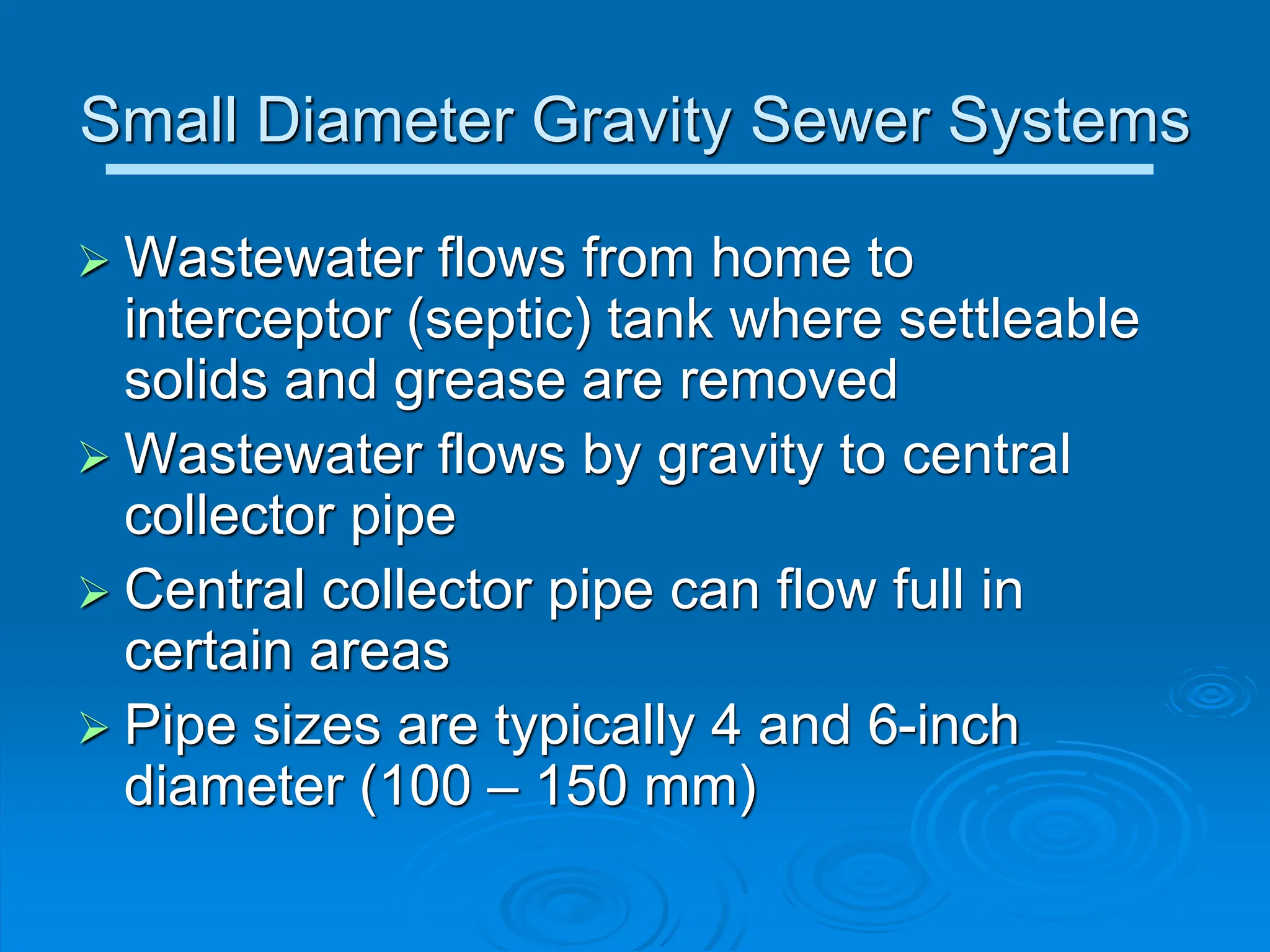 Small Diameter Gravity Sewer Systems
 Wastewater flows from home to
interceptor (septic) tank where settleable
solids and grease are removed
 Wastewater flows by gravity to central
collector pipe
 Central collector pipe can flow full in
certain areas
 Pipe sizes are typically 4 and 6-inch
diameter (100 – 150 mm)
 