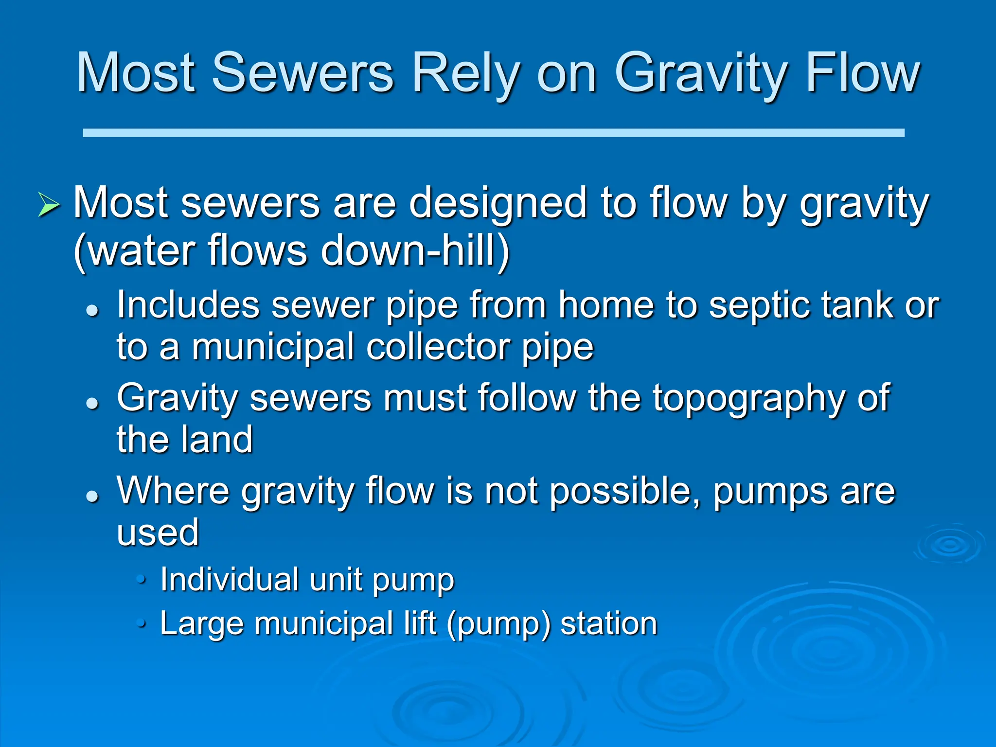 Most Sewers Rely on Gravity Flow
 Most sewers are designed to flow by gravity
(water flows down-hill)
 Includes sewer pipe from home to septic tank or
to a municipal collector pipe
 Gravity sewers must follow the topography of
the land
 Where gravity flow is not possible, pumps are
used
• Individual unit pump
• Large municipal lift (pump) station
 