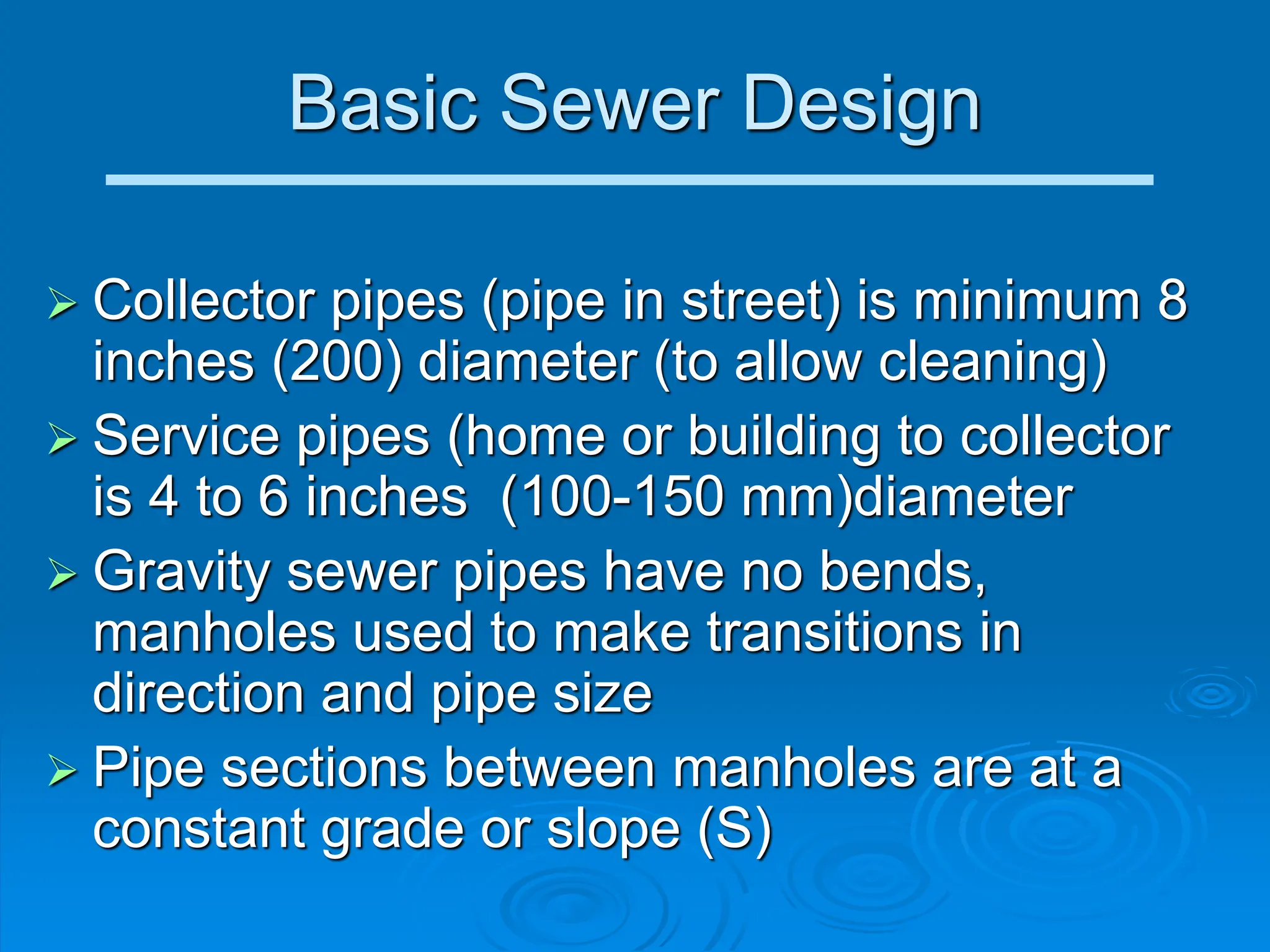 Basic Sewer Design
 Collector pipes (pipe in street) is minimum 8
inches (200) diameter (to allow cleaning)
 Service pipes (home or building to collector
is 4 to 6 inches (100-150 mm)diameter
 Gravity sewer pipes have no bends,
manholes used to make transitions in
direction and pipe size
 Pipe sections between manholes are at a
constant grade or slope (S)
 