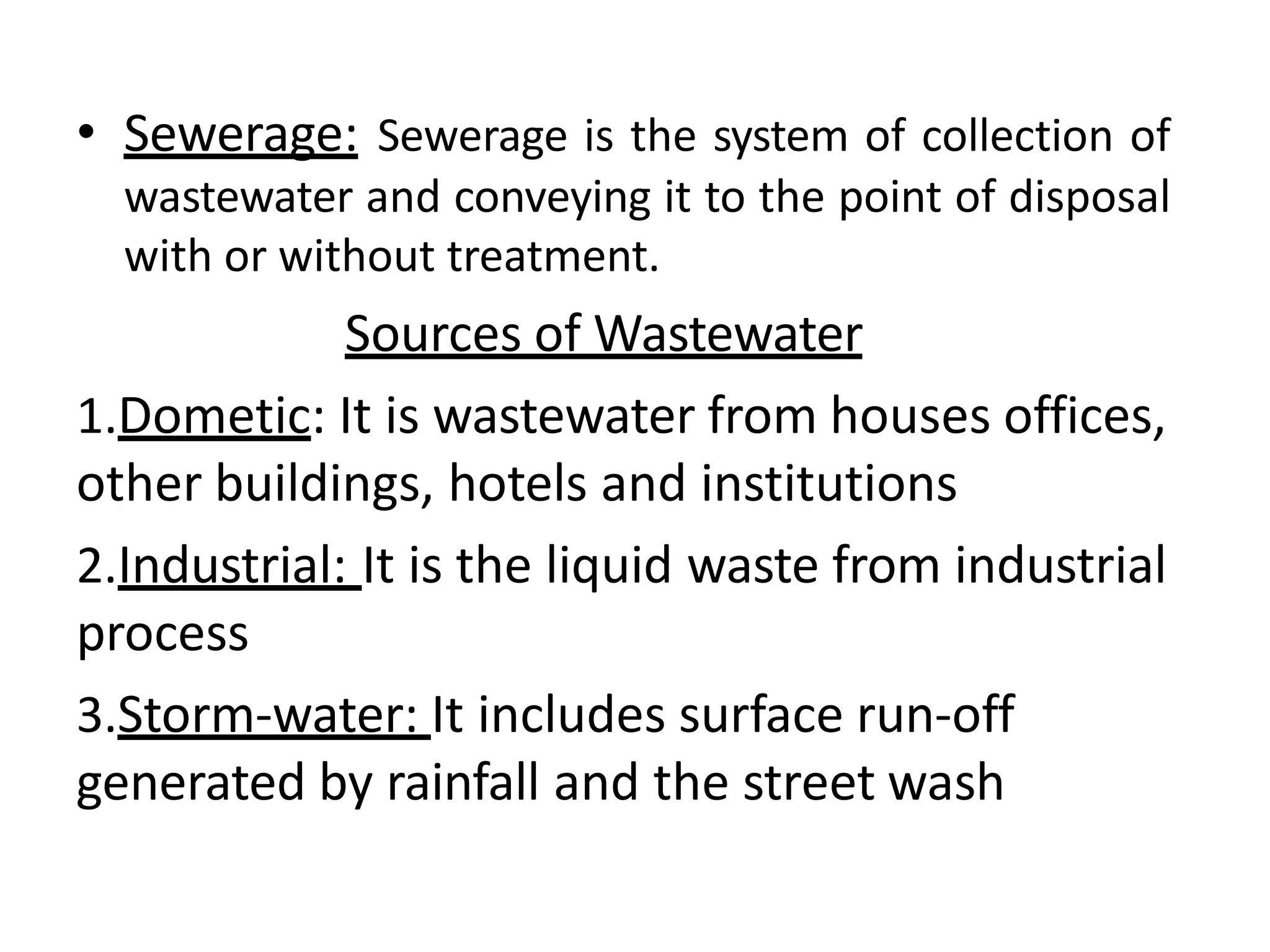 • Sewerage: Sewerage is the system of collection of
wastewater and conveying it to the point of disposal
with or without treatment.
Sources of Wastewater
1.Dometic: It is wastewater from houses offices,
other buildings, hotels and institutions
2.Industrial: It is the liquid waste from industrial
process
3.Storm-water: It includes surface run-off
generated by rainfall and the street wash
 