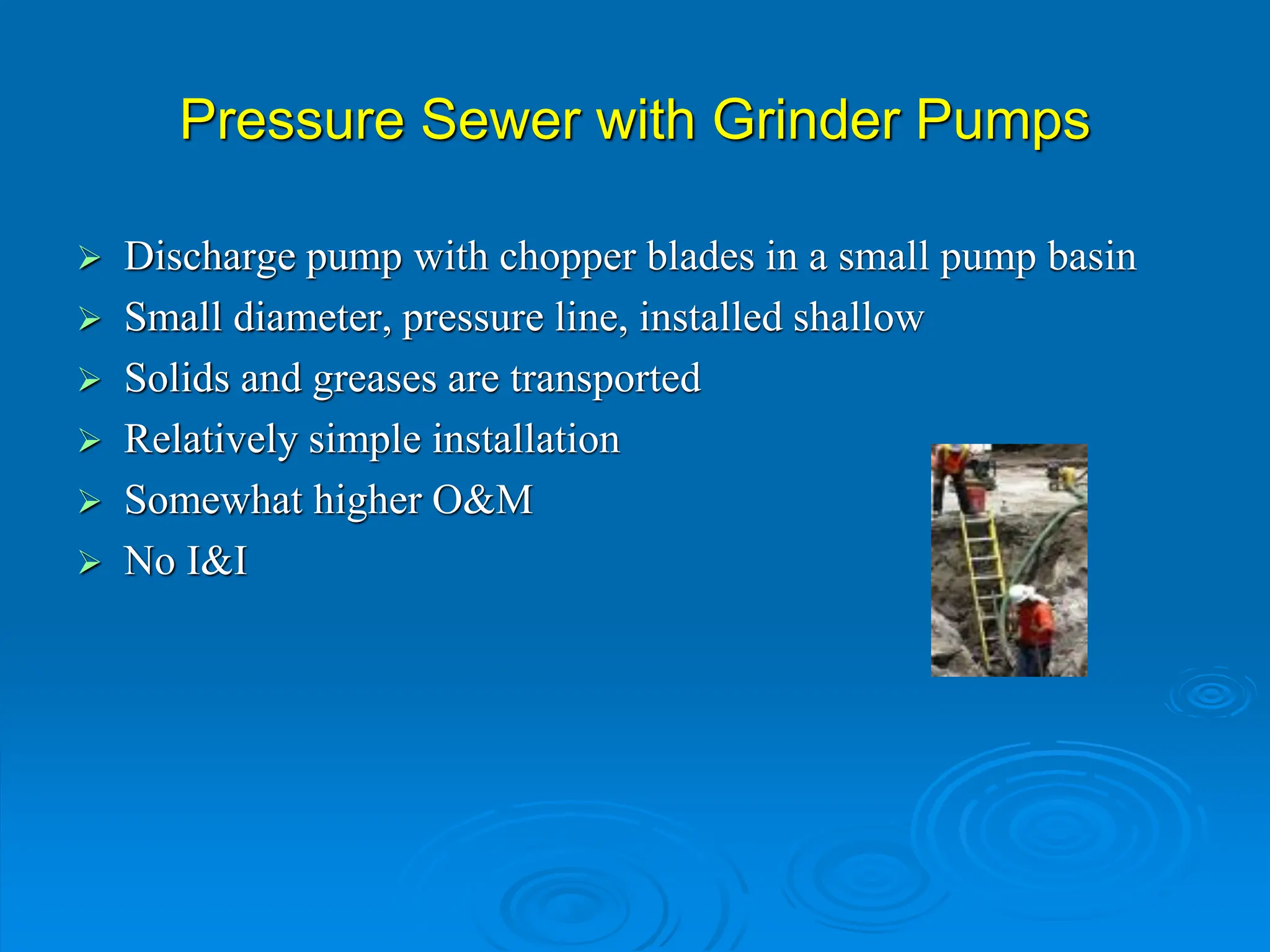 Pressure Sewer with Grinder Pumps
 Discharge pump with chopper blades in a small pump basin
 Small diameter, pressure line, installed shallow
 Solids and greases are transported
 Relatively simple installation
 Somewhat higher O&M
 No I&I
 