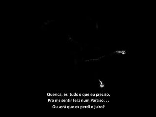 Querida, és tudo o que eu preciso,
Pra me sentir feliz num Paraíso. . .
Ou será que eu perdi o juízo?
 