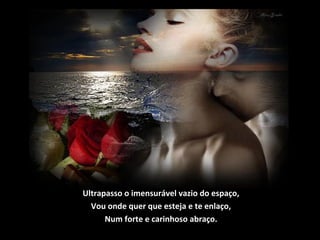 Ultrapasso o imensurável vazio do espaço,
Vou onde quer que esteja e te enlaço,
Num forte e carinhoso abraço.
 