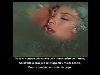 Se te encontro com aquele belíssimo sorriso benfazejo,
Aproveito o ensejo e satisfaço meu maior desejo,
Dou-te também um ardente beijo.
 