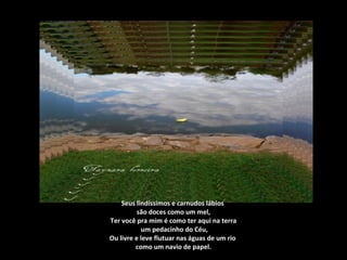 Seus lindíssimos e carnudos lábios
são doces como um mel,
Ter você pra mim é como ter aqui na terra
um pedacinho do Céu,
Ou livre e leve flutuar nas águas de um rio
como um navio de papel.
 
