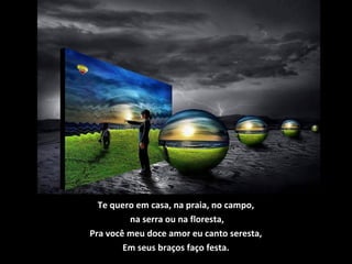 Te quero em casa, na praia, no campo,
na serra ou na floresta,
Pra você meu doce amor eu canto seresta,
Em seus braços faço festa.
 