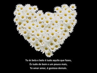 Tu és bela e belo é tudo aquilo que fazes,
És tudo de bom e um pouco mais,
Te amar amor, é gostoso demais.
 