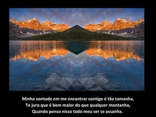 Minha vontade em me encontrar contigo é tão tamanha,
Te juro que é bem maior do que qualquer montanha,
Quando penso nisso todo meu ser se assanha.
 