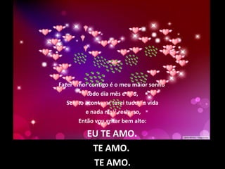 Fazer amor contigo é o meu maior sonho
todo dia mês e ano,
Se isto acontecer terei tudo da vida
e nada mais reclamo,
Então vou gritar bem alto:
EU TE AMO.
TE AMO.
TE AMO.
 