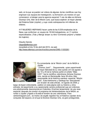 web, en la que se pueden ver videos de algunas de las científicas que hoy
engrosan sus equipos de investigación, su formación y la manera en que
comenzaron a trabajar para la agencia espacial. Y una de ellas es Adriana
Ocampo Uría, líder de la Misión Juno, que busca explorar al mayor planeta
del Sistema Solar (Júpiter), y cuyo costo sobrepasa los mil millones de
dólares.
417 MUJERES HISPANAS hacen parte de las 6.539 empleadas de la
Nasa, que conforman un equipo de 18.544 trabajadores, en 11 centros
especializados. (Tola y Maruja lanzan su libro 'Comiendo prójimo' y hablan
de mujeres).
Claudia Garcés
clagar@eltiempo.com
recopilado el dia 10 de abril del 2015, via web
http://www.eltiempo.com/archivo/documento/CMS-11303261
Es comandante de la “Misión Juno” de la NASA a
Júpiter
“¡Vamos Juno!”… Seguramente, quien experimentó
la mayor felicidad de su vida cuando el 5 de agosto a
las 10 y 25 de la mañana partió el cohete “Atlas
V551”, fue la científica colombiana Adriana Ocampo
Uria, nacida en Barranquilla hace 56 años, líder
responsable de la histórica aventura espacial. “Misión
Juno”. Esta Astrónoma y Geóloga fue “descubierta”
por el autor de este artículo, en agosto de 2004, y
luego de lograr entrevistarla, publicó en esta página web su historia y otros
artículos de seguimiento a su apasionante carrera profesional que por entonces
era prácticamente desconocida en Colombia. El primer lanzamiento de una nave
espacial, después de concluir el programa de transbordadores de la NASA, va
rumbo a Júpiter y ligado a él está el nombre de una colombiana. Para
verbienmagazin.com, es motivo de orgullo registrar hoy el histórico capítulo de la
conquista del espacio, en el que la Doctora Ocampo Uría, es gran protagonista.
 